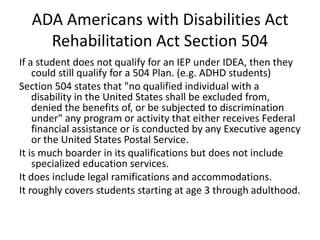 ADA Americans with Disabilities Act
Rehabilitation Act Section 504
If a student does not qualify for an IEP under IDEA, then they
could still qualify for a 504 Plan. (e.g. ADHD students)
Section 504 states that "no qualified individual with a
disability in the United States shall be excluded from,
denied the benefits of, or be subjected to discrimination
under" any program or activity that either receives Federal
financial assistance or is conducted by any Executive agency
or the United States Postal Service.
It is much boarder in its qualifications but does not include
specialized education services.
It does include legal ramifications and accommodations.
It roughly covers students starting at age 3 through adulthood.
 