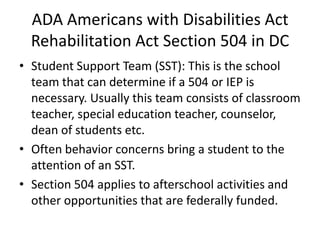 ADA Americans with Disabilities Act
Rehabilitation Act Section 504 in DC
• Student Support Team (SST): This is the school
team that can determine if a 504 or IEP is
necessary. Usually this team consists of classroom
teacher, special education teacher, counselor,
dean of students etc.
• Often behavior concerns bring a student to the
attention of an SST.
• Section 504 applies to afterschool activities and
other opportunities that are federally funded.
 