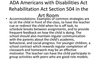 ADA Americans with Disabilities Act
Rehabilitation Act Section 504 in the
Art Room
• Accommodations: Examples of common strategies are
to sit the child in front of the class, to have the teacher
cue or redirect the child when he is off task, to
schedule breaks between assignments, and to provide
frequent feedback on how the child is doing. The
school should also maintain regular communication
with the parents about the child's academic,
behavioral, and social progress. For younger children, a
school contract which rewards regular completion of
classwork and homework may be an effective
motivator. The teacher can have the child participate in
group activities with peers who are good role models.
 