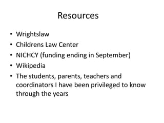 Resources
• Wrightslaw
• Childrens Law Center
• NICHCY (funding ending in September)
• Wikipedia
• The students, parents, teachers and
coordinators I have been privileged to know
through the years
 