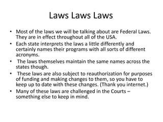 Laws Laws Laws
• Most of the laws we will be talking about are Federal Laws.
They are in effect throughout all of the USA.
• Each state interprets the laws a little differently and
certainly names their programs with all sorts of different
acronyms.
• The laws themselves maintain the same names across the
states though.
• These laws are also subject to reauthorization for purposes
of funding and making changes to them, so you have to
keep up to date with these changes. (Thank you internet.)
• Many of these laws are challenged in the Courts –
something else to keep in mind.
 