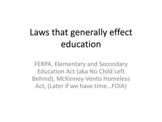 Laws that generally effect
education
FERPA, Elementary and Secondary
Education Act (aka No Child Left
Behind), McKinney-Vento Homeless
Act, (Later if we have time…FOIA)
 