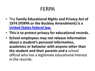 FERPA
• The Family Educational Rights and Privacy Act of
1974 (FERPA or the Buckley Amendment) is a
United States federal law.
• This is to protect privacy for educational records.
• School employees may not release information
about a student’s personal information,
academics or behavior with anyone other than
the student and their parents and a school
official who has a legitimate educational interest
in the records.
 