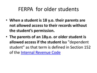 FERPA for older students
• When a student is 18 y.o. their parents are
not allowed access to their records without
the student’s permission.
• The parents of an 18y.o. or older student is
allowed access if the student isa "dependent
student" as that term is defined in Section 152
of the Internal Revenue Code
 