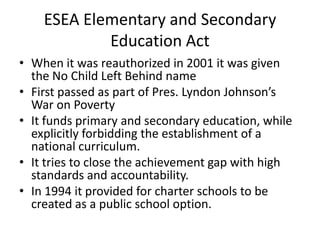 ESEA Elementary and Secondary
Education Act
• When it was reauthorized in 2001 it was given
the No Child Left Behind name
• First passed as part of Pres. Lyndon Johnson’s
War on Poverty
• It funds primary and secondary education, while
explicitly forbidding the establishment of a
national curriculum.
• It tries to close the achievement gap with high
standards and accountability.
• In 1994 it provided for charter schools to be
created as a public school option.
 
