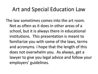 Art and Special Education Law
The law sometimes comes into the art room.
Not as often as it does in other areas of a
school, but it is always there in educational
institutions. This presentation is meant to
familiarize you with some of the laws, terms
and acronyms. I hope that the length of this
does not overwhelm you. As always, get a
lawyer to give you legal advice and follow your
employers’ guidelines.
 