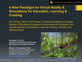 A New Paradigm for Virtual Reality &
Simulations for Education, Learning &
Creating
The Virtual Trillium Trail Project – Empirical Evidence on Design
Factors in Simulated Ecological Environments for Education and
Causal Impacts on Emotions, Learning, Priming, Transfer, and
Reinforcement
November 14, 2016
Institute for Simulation and Training
Modeling and Simulation Seminar
Maria C. R. Harrington, Ph.D.
Assistant Professor of Digital Media
School of Visual Arts & Design
University of Central Florida
Maria.harrington@ucf.edu
Maria C. R. Harrington, Ph.D. | Assistant Professor of Digital Media | School of Visual Arts & Design | University of Central Florida | 11/14/2016
The Virtual Trillium Trail, 2007
 
