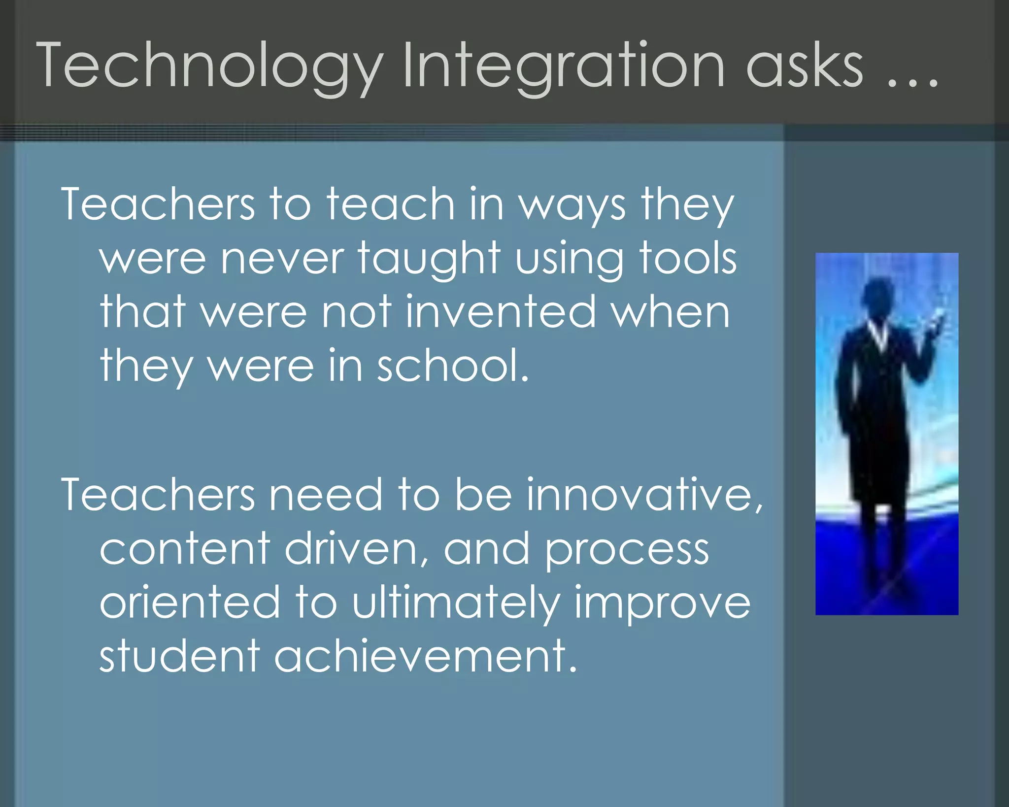 Technology Integration asks …
Teachers to teach in ways they
were never taught using tools
that were not invented when
they were in school.
Teachers need to be innovative,
content driven, and process
oriented to ultimately improve
student achievement.
 