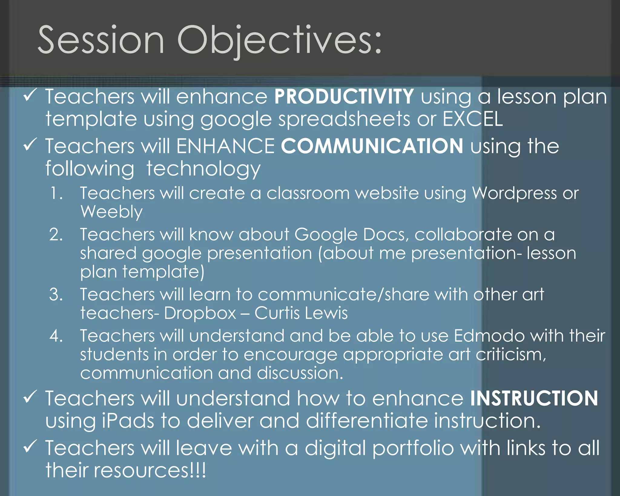 Session Objectives:
 Teachers will enhance PRODUCTIVITY using a lesson plan
template using google spreadsheets or EXCEL
 Teachers will ENHANCE COMMUNICATION using the
following technology
1. Teachers will create a classroom website using Wordpress or
Weebly
2. Teachers will know about Google Docs, collaborate on a
shared google presentation (about me presentation- lesson
plan template)
3. Teachers will learn to communicate/share with other art
teachers- Dropbox – Curtis Lewis
4. Teachers will understand and be able to use Edmodo with their
students in order to encourage appropriate art criticism,
communication and discussion.
 Teachers will understand how to enhance INSTRUCTION
using iPads to deliver and differentiate instruction.
 Teachers will leave with a digital portfolio with links to all
their resources!!!
 
