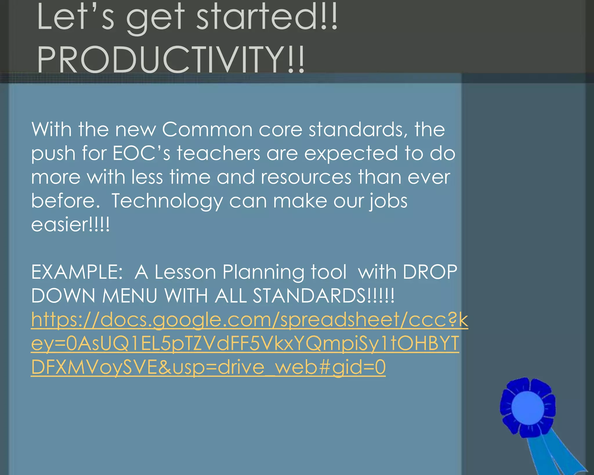 Let‘s get started!!
PRODUCTIVITY!!
With the new Common core standards, the
push for EOC‘s teachers are expected to do
more with less time and resources than ever
before. Technology can make our jobs
easier!!!!
EXAMPLE: A Lesson Planning tool with DROP
DOWN MENU WITH ALL STANDARDS!!!!!
https://docs.google.com/spreadsheet/ccc?k
ey=0AsUQ1EL5pTZVdFF5VkxYQmpiSy1tOHBYT
DFXMVoySVE&usp=drive_web#gid=0
 
