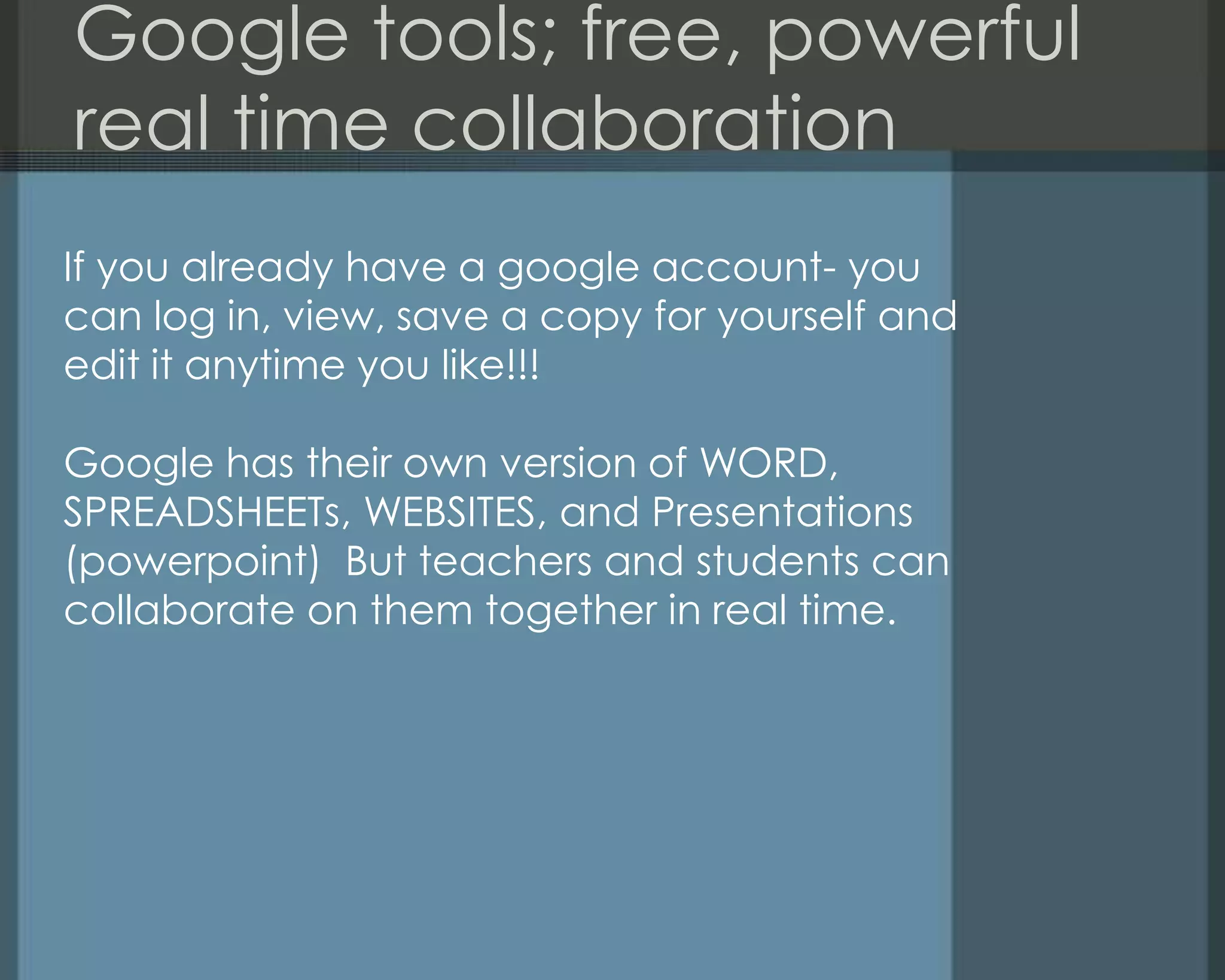 Google tools; free, powerful
real time collaboration
If you already have a google account- you
can log in, view, save a copy for yourself and
edit it anytime you like!!!
Google has their own version of WORD,
SPREADSHEETs, WEBSITES, and Presentations
(powerpoint) But teachers and students can
collaborate on them together in real time.
 