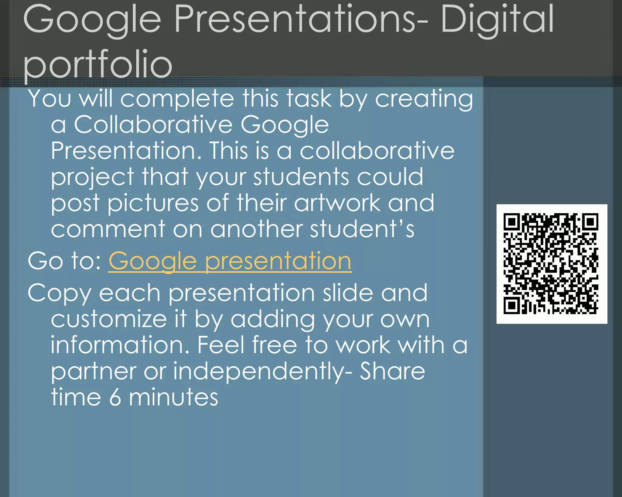Google Presentations- Digital
portfolio
You will complete this task by creating
a Collaborative Google
Presentation. This is a collaborative
project that your students could
post pictures of their artwork and
comment on another student‘s
Go to: Google presentation
Copy each presentation slide and
customize it by adding your own
information. Feel free to work with a
partner or independently- Share
time 6 minutes
 