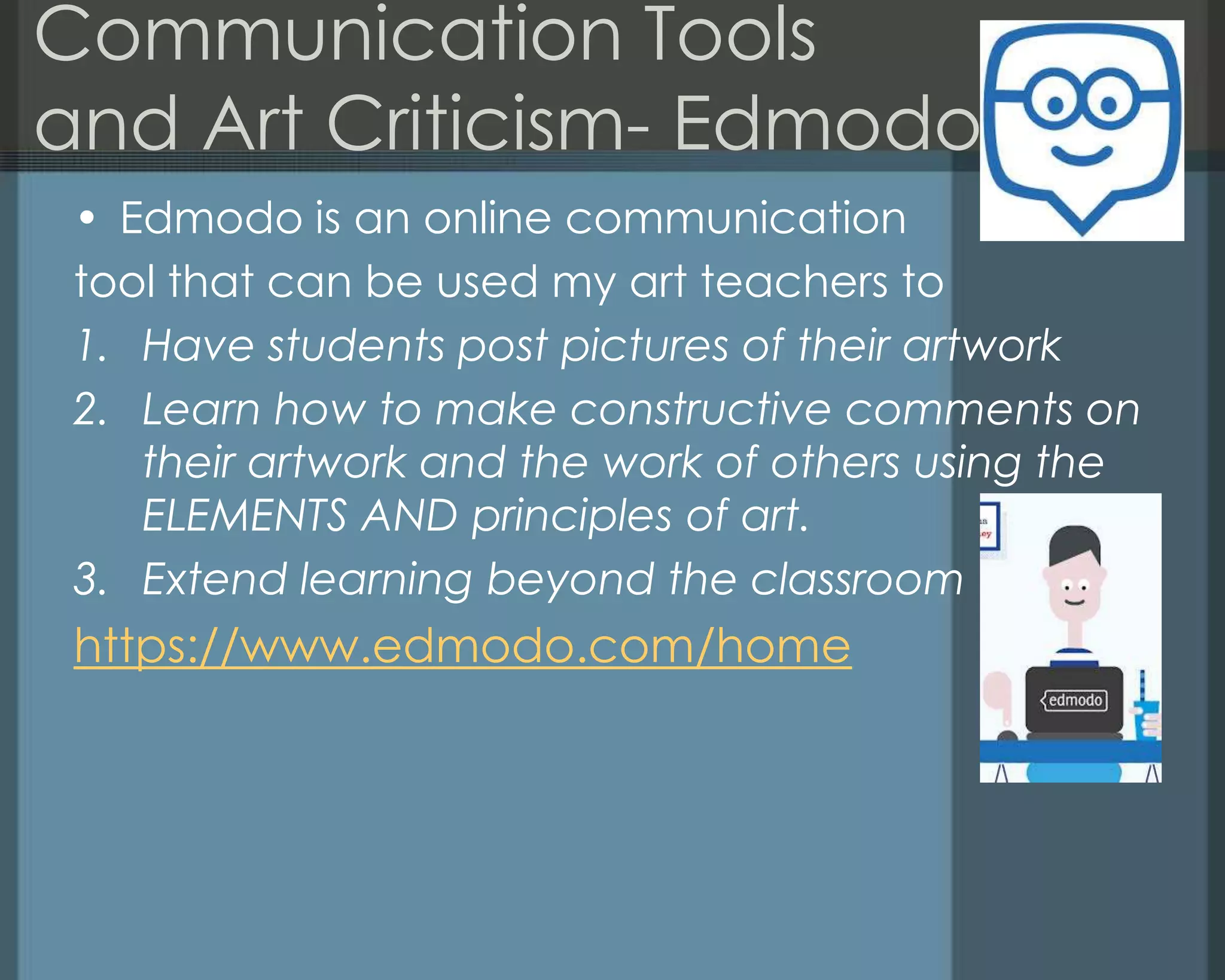 Communication Tools
and Art Criticism- Edmodo
• Edmodo is an online communication
tool that can be used my art teachers to
1. Have students post pictures of their artwork
2. Learn how to make constructive comments on
their artwork and the work of others using the
ELEMENTS AND principles of art.
3. Extend learning beyond the classroom
https://www.edmodo.com/home
 