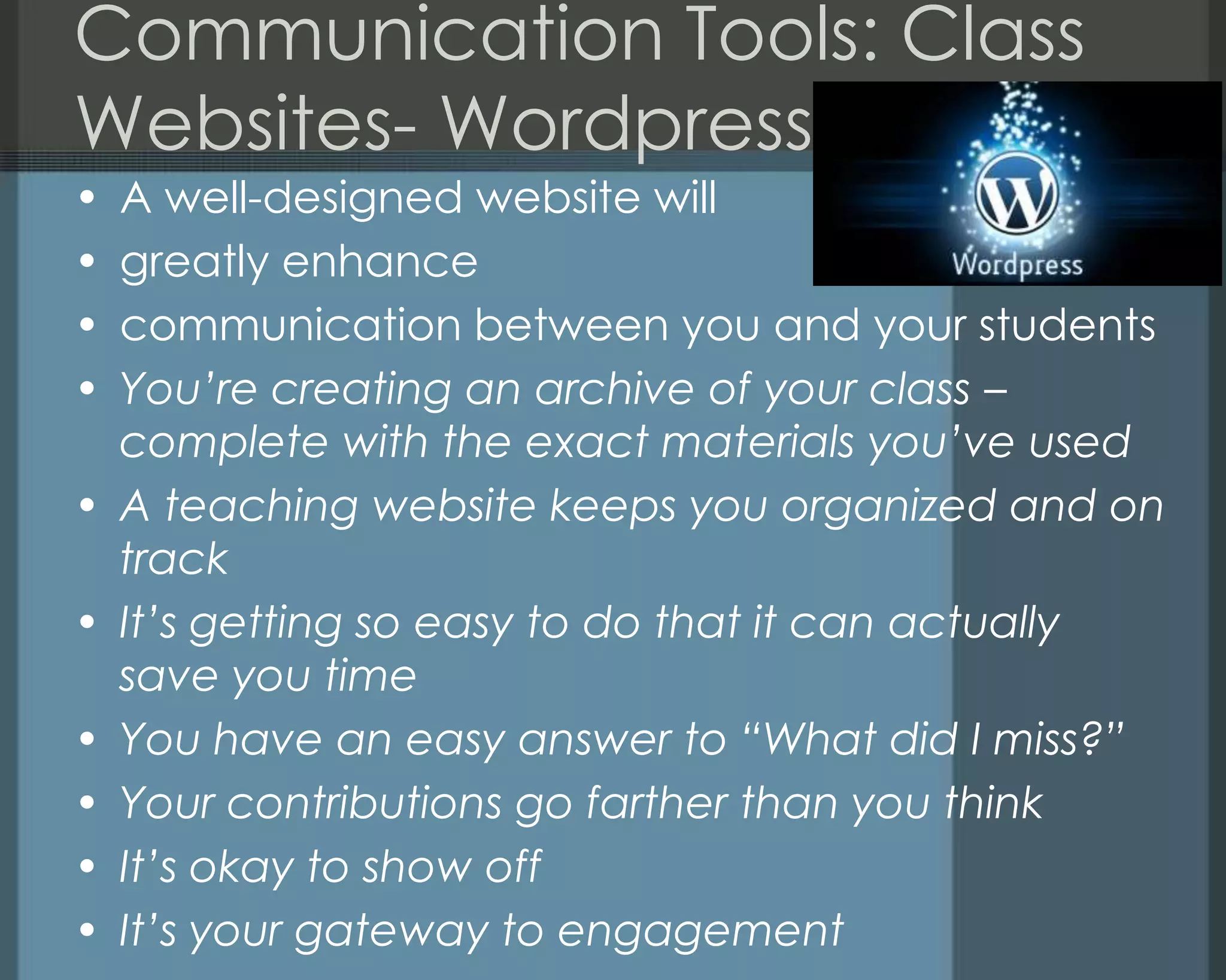 Communication Tools: Class
Websites- Wordpress- Why?
• A well-designed website will
• greatly enhance
• communication between you and your students
• You’re creating an archive of your class –
complete with the exact materials you’ve used
• A teaching website keeps you organized and on
track
• It’s getting so easy to do that it can actually
save you time
• You have an easy answer to “What did I miss?”
• Your contributions go farther than you think
• It’s okay to show off
• It’s your gateway to engagement
 