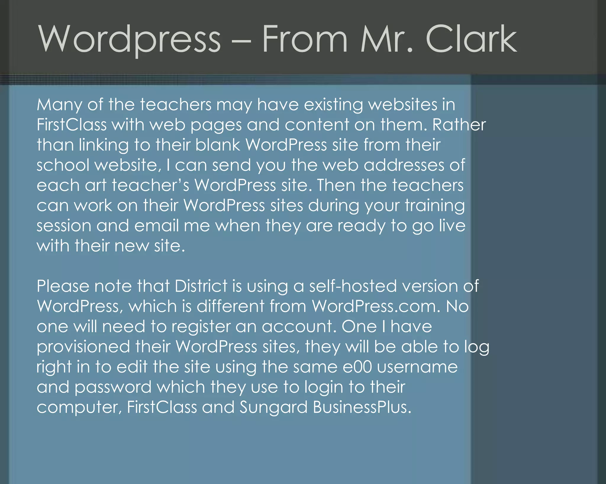 Wordpress – From Mr. Clark
Many of the teachers may have existing websites in
FirstClass with web pages and content on them. Rather
than linking to their blank WordPress site from their
school website, I can send you the web addresses of
each art teacher‘s WordPress site. Then the teachers
can work on their WordPress sites during your training
session and email me when they are ready to go live
with their new site.
Please note that District is using a self-hosted version of
WordPress, which is different from WordPress.com. No
one will need to register an account. One I have
provisioned their WordPress sites, they will be able to log
right in to edit the site using the same e00 username
and password which they use to login to their
computer, FirstClass and Sungard BusinessPlus.
 