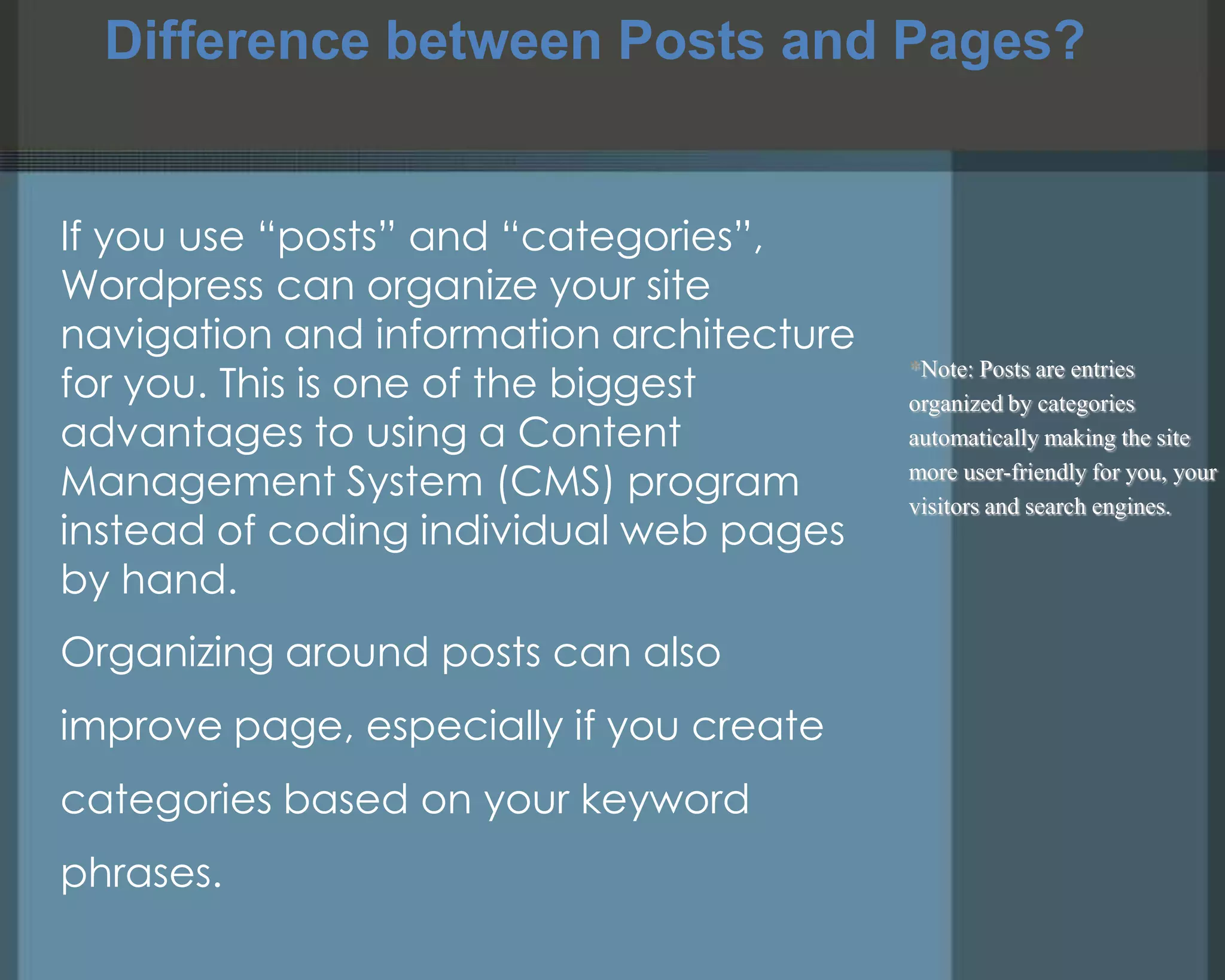 Difference between Posts and Pages?
*Note: Posts are entries
organized by categories
automatically making the site
more user-friendly for you, your
visitors and search engines.
If you use ―posts‖ and ―categories‖,
Wordpress can organize your site
navigation and information architecture
for you. This is one of the biggest
advantages to using a Content
Management System (CMS) program
instead of coding individual web pages
by hand.
Organizing around posts can also
improve page, especially if you create
categories based on your keyword
phrases.
 