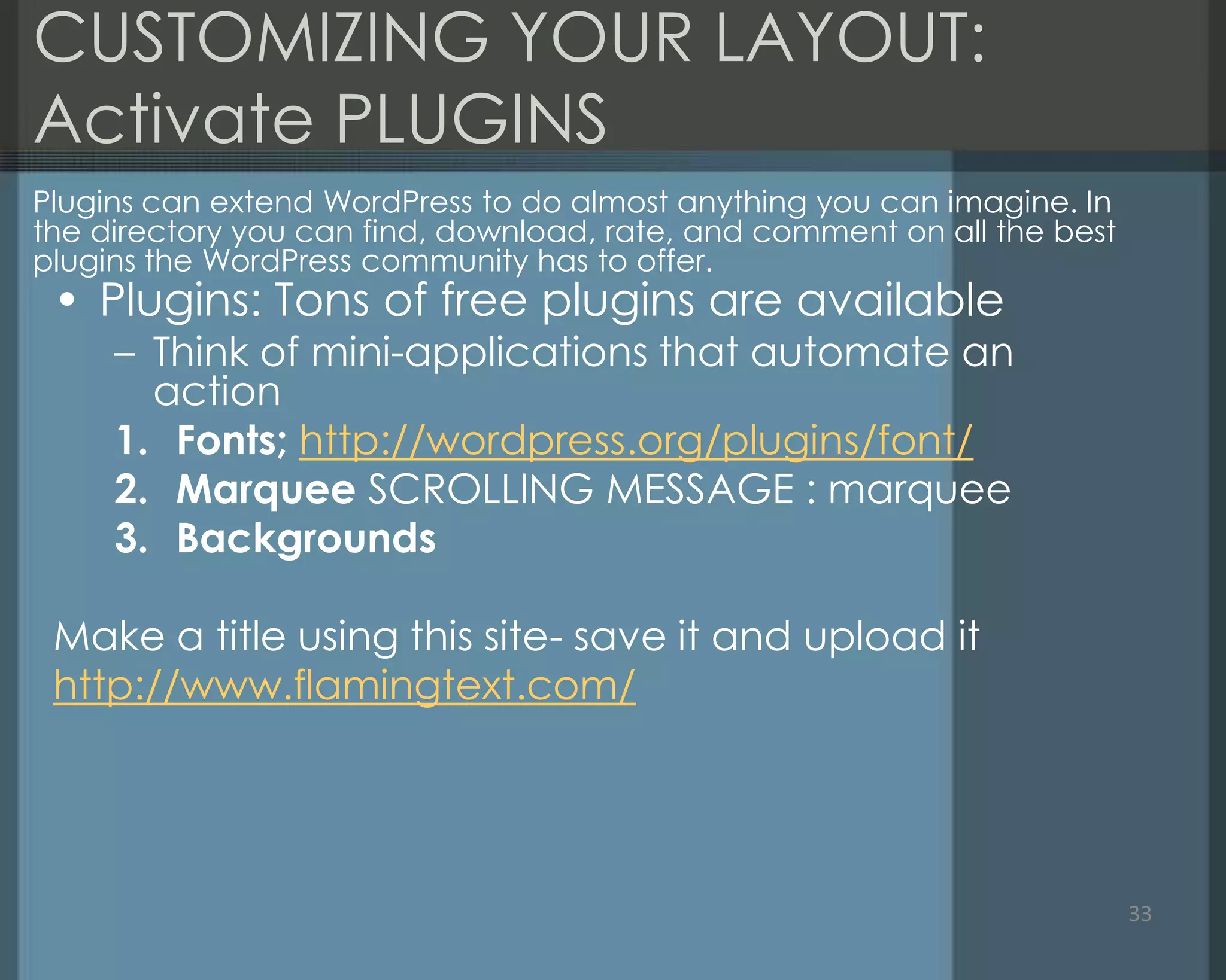 CUSTOMIZING YOUR LAYOUT:
Activate PLUGINS
• Plugins: Tons of free plugins are available
– Think of mini-applications that automate an
action
1. Fonts; http://wordpress.org/plugins/font/
2. Marquee SCROLLING MESSAGE : marquee
3. Backgrounds
Make a title using this site- save it and upload it
http://www.flamingtext.com/
33
Plugins can extend WordPress to do almost anything you can imagine. In
the directory you can find, download, rate, and comment on all the best
plugins the WordPress community has to offer.
 