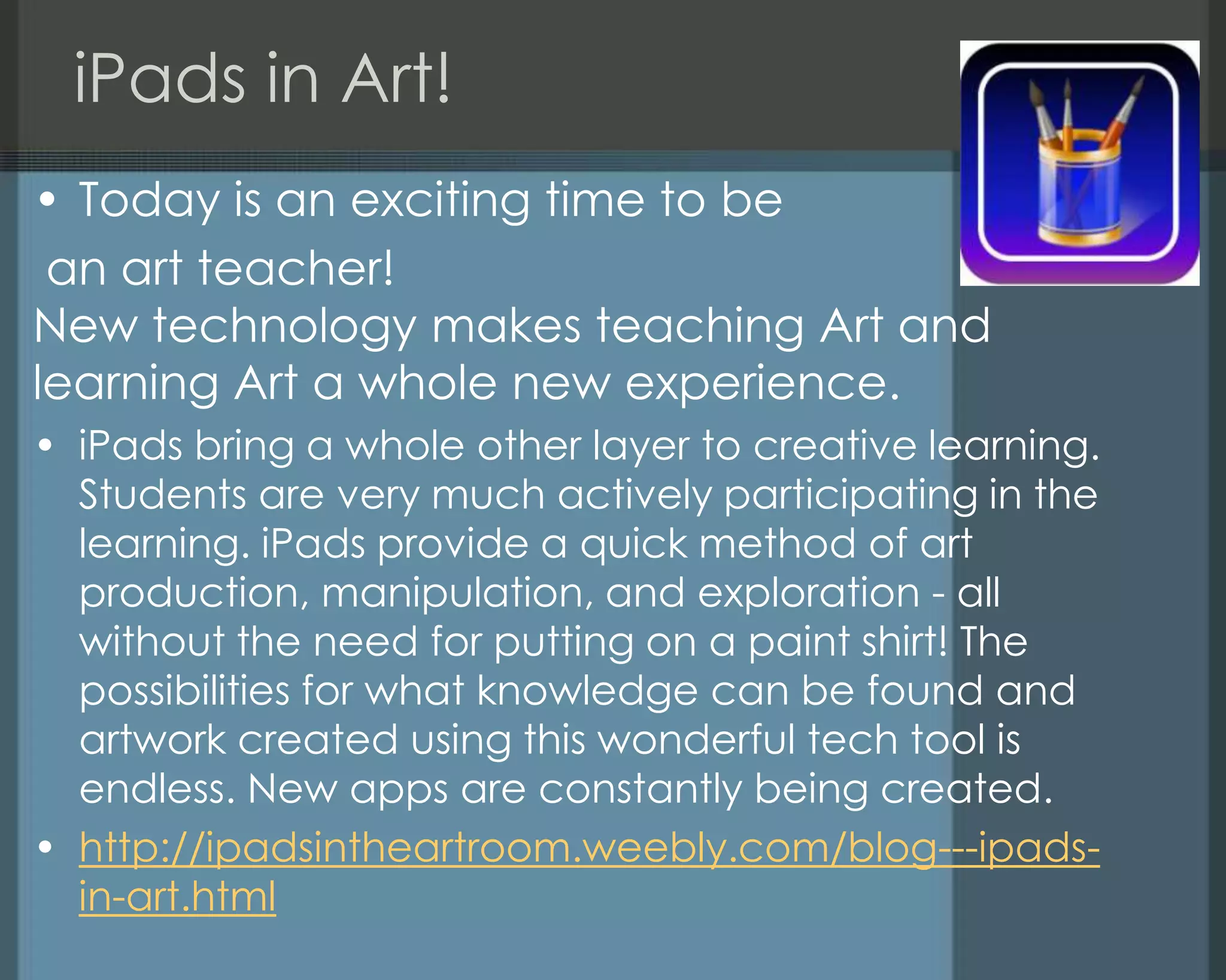 iPads in Art!
• Today is an exciting time to be
an art teacher!
New technology makes teaching Art and
learning Art a whole new experience.
• iPads bring a whole other layer to creative learning.
Students are very much actively participating in the
learning. iPads provide a quick method of art
production, manipulation, and exploration - all
without the need for putting on a paint shirt! The
possibilities for what knowledge can be found and
artwork created using this wonderful tech tool is
endless. New apps are constantly being created.
• http://ipadsintheartroom.weebly.com/blog---ipads-
in-art.html
 