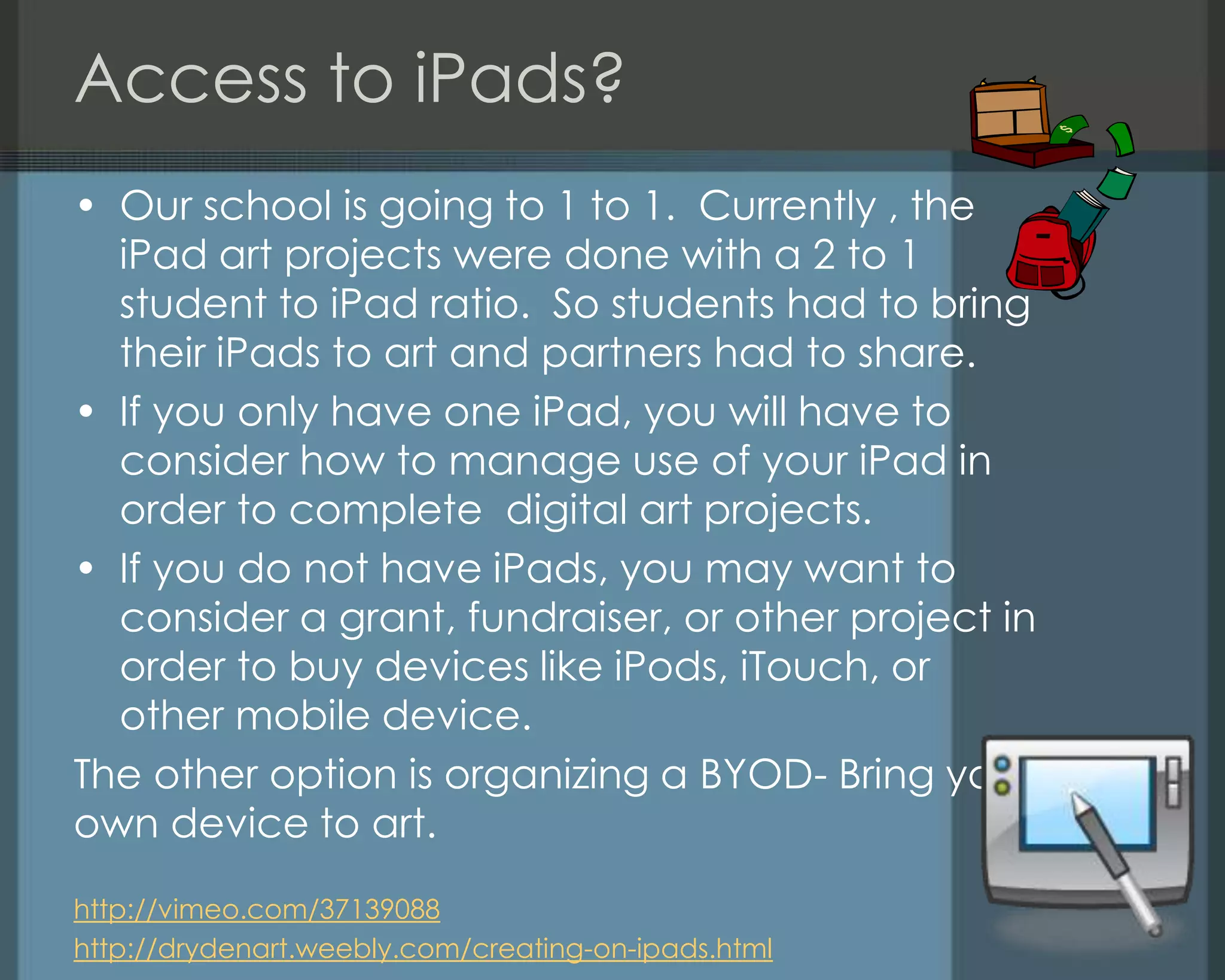 Access to iPads?
• Our school is going to 1 to 1. Currently , the
iPad art projects were done with a 2 to 1
student to iPad ratio. So students had to bring
their iPads to art and partners had to share.
• If you only have one iPad, you will have to
consider how to manage use of your iPad in
order to complete digital art projects.
• If you do not have iPads, you may want to
consider a grant, fundraiser, or other project in
order to buy devices like iPods, iTouch, or
other mobile device.
The other option is organizing a BYOD- Bring your
own device to art.
http://vimeo.com/37139088
http://drydenart.weebly.com/creating-on-ipads.html
 