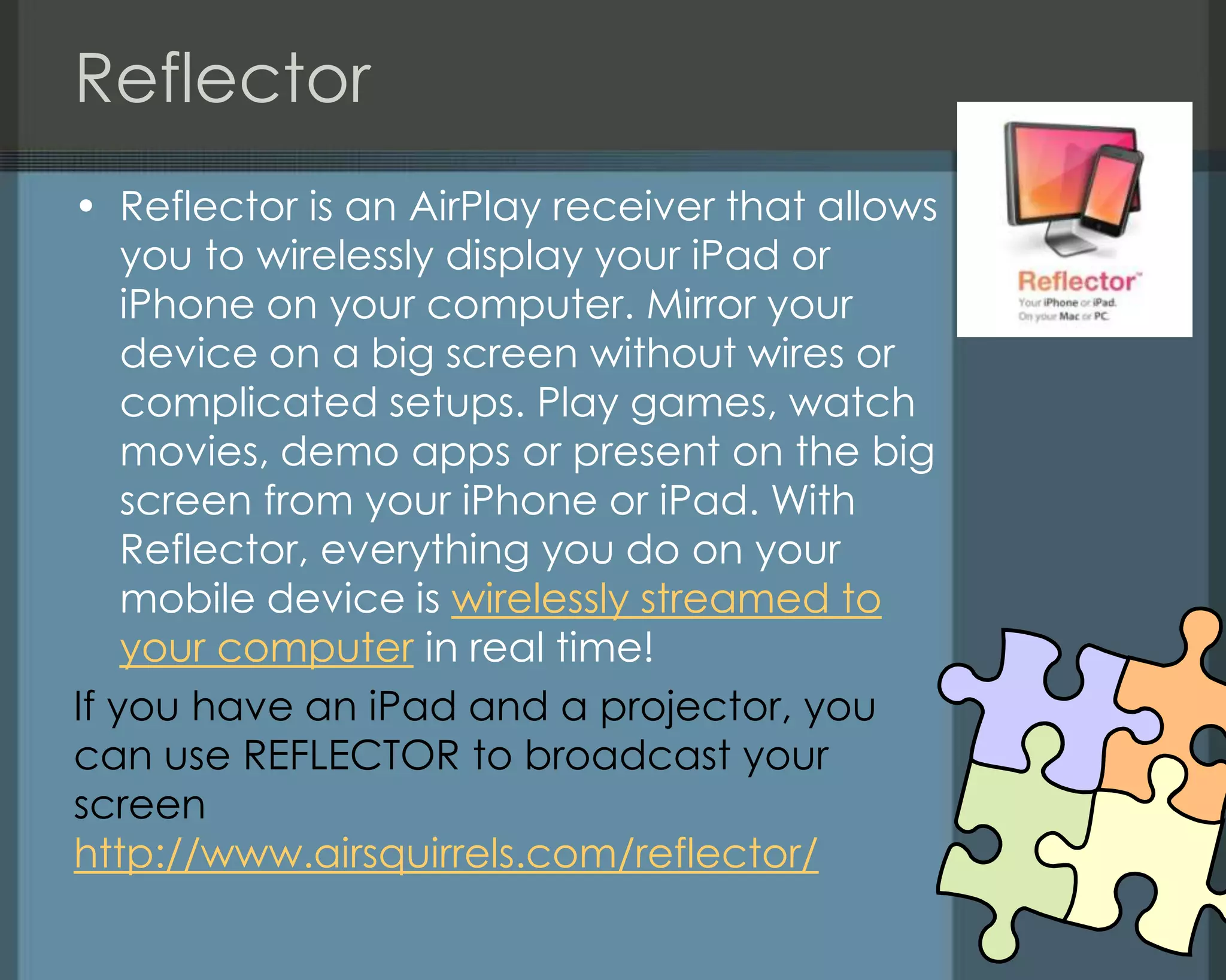 Reflector
• Reflector is an AirPlay receiver that allows
you to wirelessly display your iPad or
iPhone on your computer. Mirror your
device on a big screen without wires or
complicated setups. Play games, watch
movies, demo apps or present on the big
screen from your iPhone or iPad. With
Reflector, everything you do on your
mobile device is wirelessly streamed to
your computer in real time!
If you have an iPad and a projector, you
can use REFLECTOR to broadcast your
screen
http://www.airsquirrels.com/reflector/
 