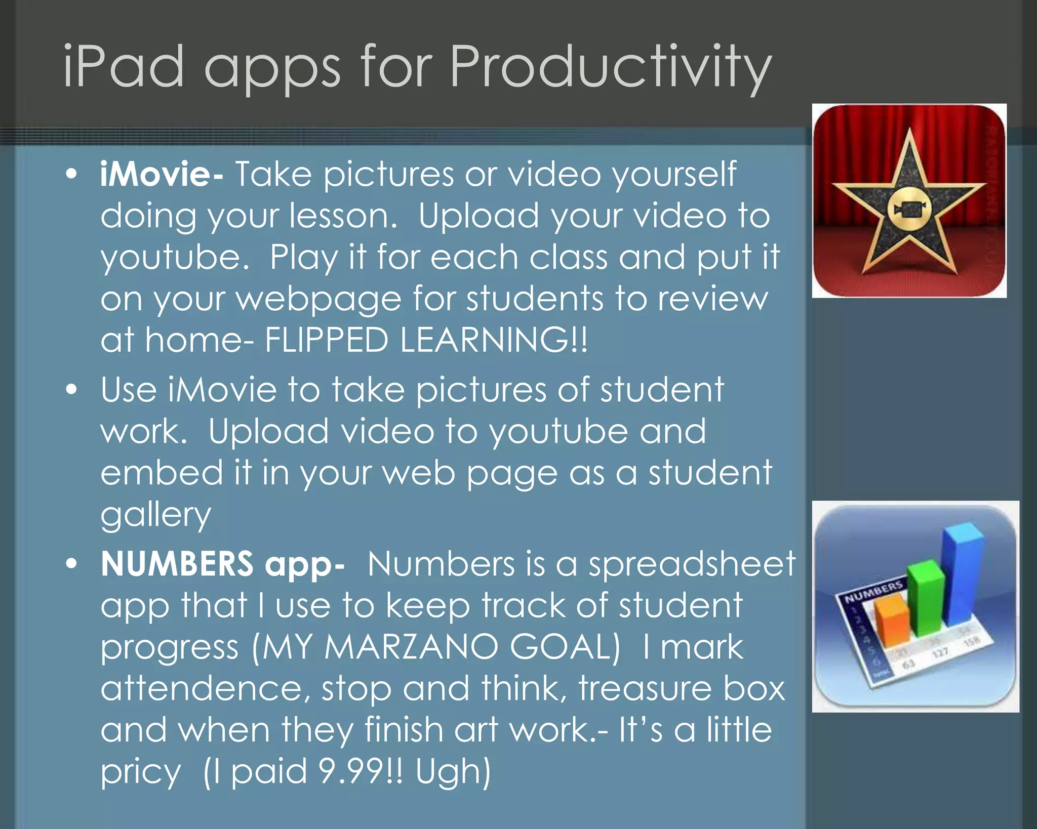 iPad apps for Productivity
• iMovie- Take pictures or video yourself
doing your lesson. Upload your video to
youtube. Play it for each class and put it
on your webpage for students to review
at home- FLIPPED LEARNING!!
• Use iMovie to take pictures of student
work. Upload video to youtube and
embed it in your web page as a student
gallery
• NUMBERS app- Numbers is a spreadsheet
app that I use to keep track of student
progress (MY MARZANO GOAL) I mark
attendence, stop and think, treasure box
and when they finish art work.- It‘s a little
pricy (I paid 9.99!! Ugh)
 