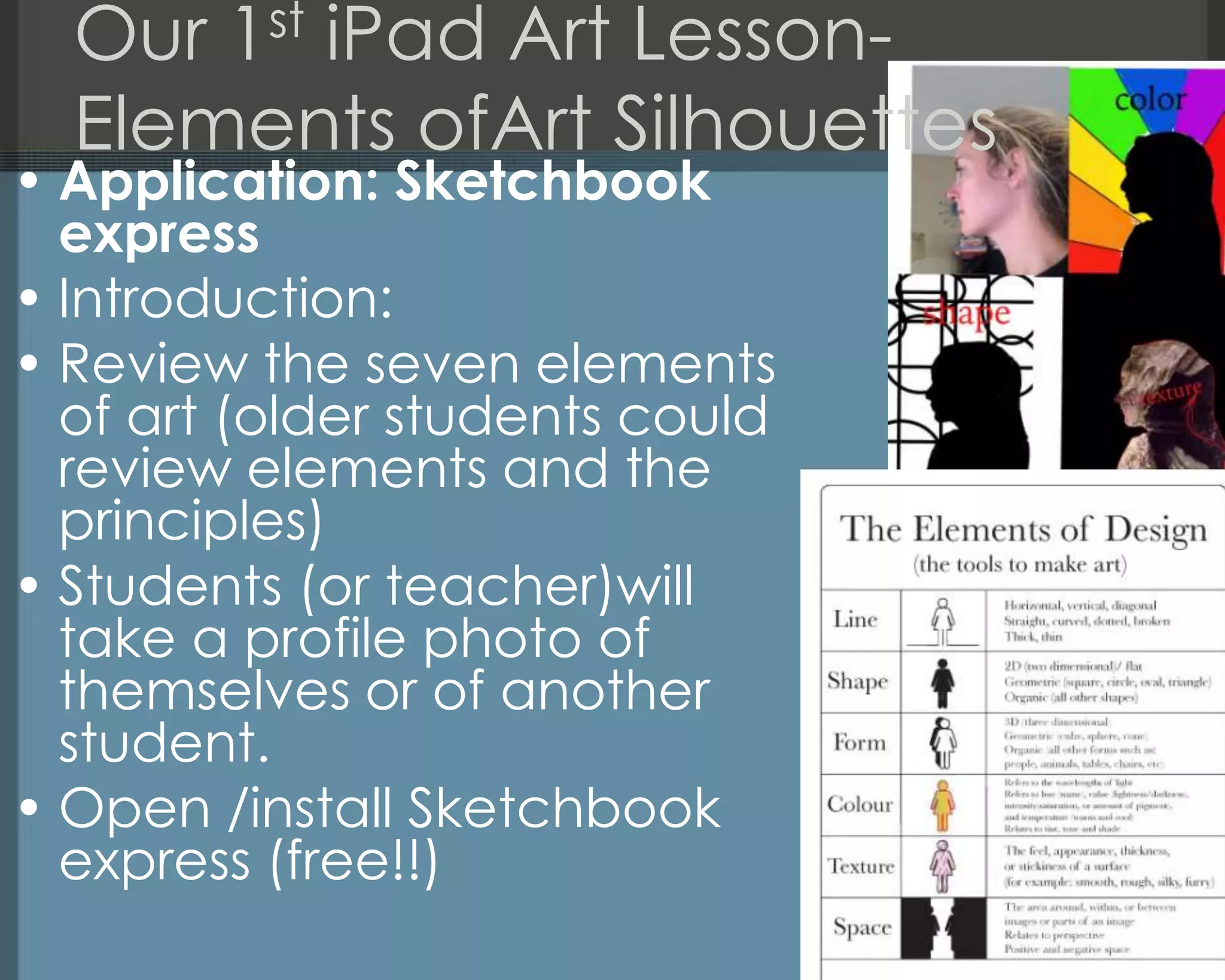 Our 1st iPad Art Lesson-
Elements ofArt Silhouettes
• Application: Sketchbook
express
• Introduction:
• Review the seven elements
of art (older students could
review elements and the
principles)
• Students (or teacher)will
take a profile photo of
themselves or of another
student.
• Open /install Sketchbook
express (free!!)
 