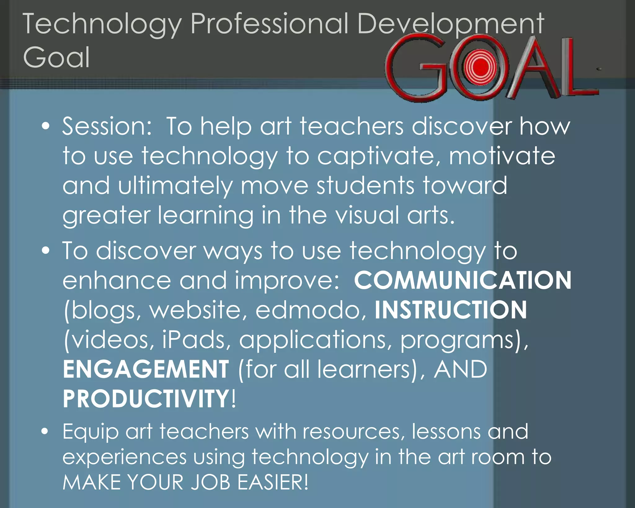 Technology Professional Development
Goal
• Session: To help art teachers discover how
to use technology to captivate, motivate
and ultimately move students toward
greater learning in the visual arts.
• To discover ways to use technology to
enhance and improve: COMMUNICATION
(blogs, website, edmodo, INSTRUCTION
(videos, iPads, applications, programs),
ENGAGEMENT (for all learners), AND
PRODUCTIVITY!
• Equip art teachers with resources, lessons and
experiences using technology in the art room to
MAKE YOUR JOB EASIER!
 