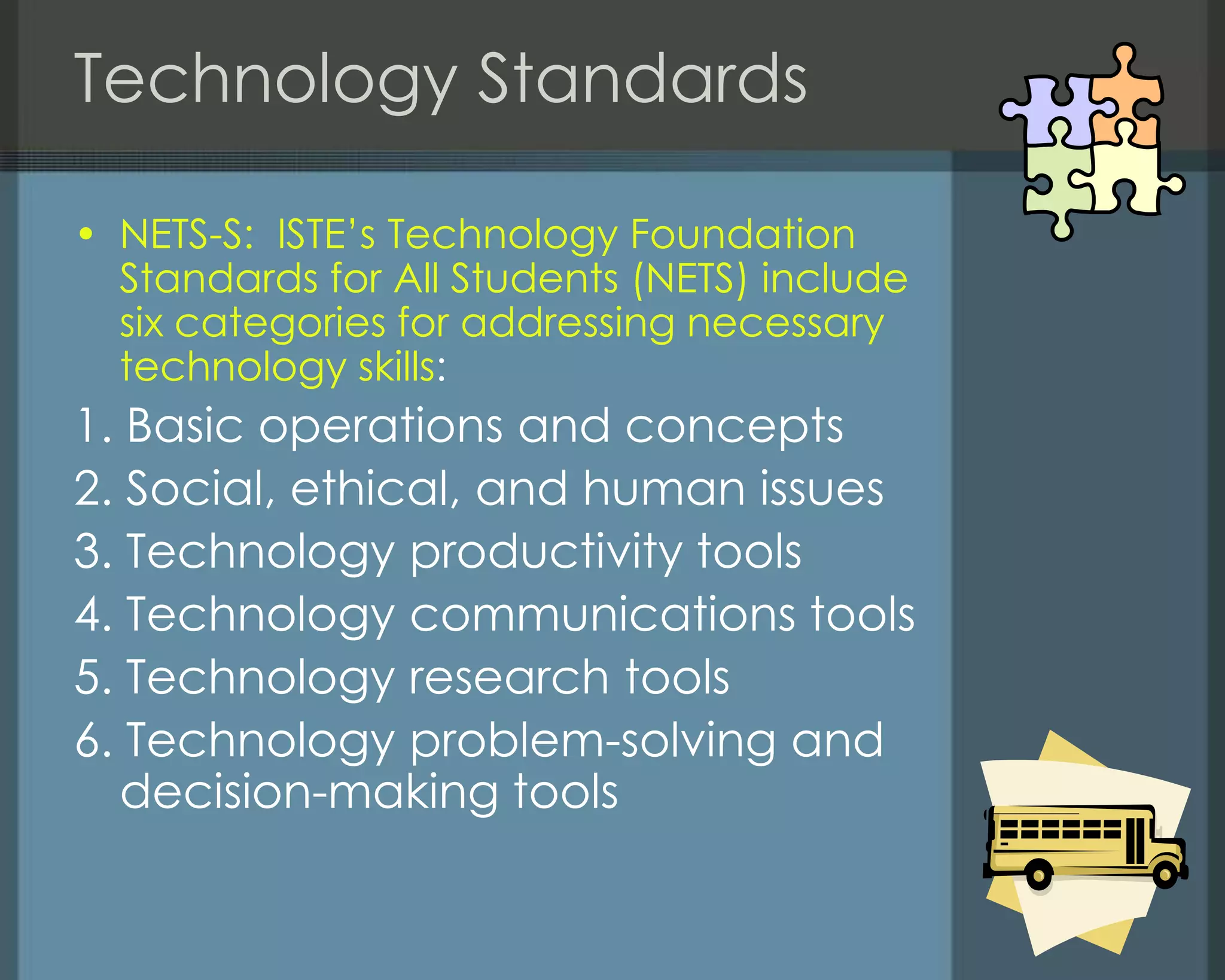 Technology Standards
• NETS-S: ISTE‘s Technology Foundation
Standards for All Students (NETS) include
six categories for addressing necessary
technology skills:
1. Basic operations and concepts
2. Social, ethical, and human issues
3. Technology productivity tools
4. Technology communications tools
5. Technology research tools
6. Technology problem-solving and
decision-making tools
 
