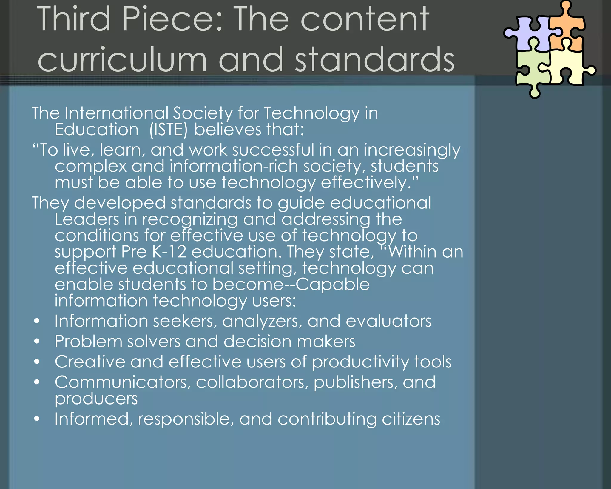 Third Piece: The content
curriculum and standards
The International Society for Technology in
Education (ISTE) believes that:
―To live, learn, and work successful in an increasingly
complex and information-rich society, students
must be able to use technology effectively.‖
They developed standards to guide educational
Leaders in recognizing and addressing the
conditions for effective use of technology to
support Pre K-12 education. They state, ―Within an
effective educational setting, technology can
enable students to become--Capable
information technology users:
• Information seekers, analyzers, and evaluators
• Problem solvers and decision makers
• Creative and effective users of productivity tools
• Communicators, collaborators, publishers, and
producers
• Informed, responsible, and contributing citizens
 