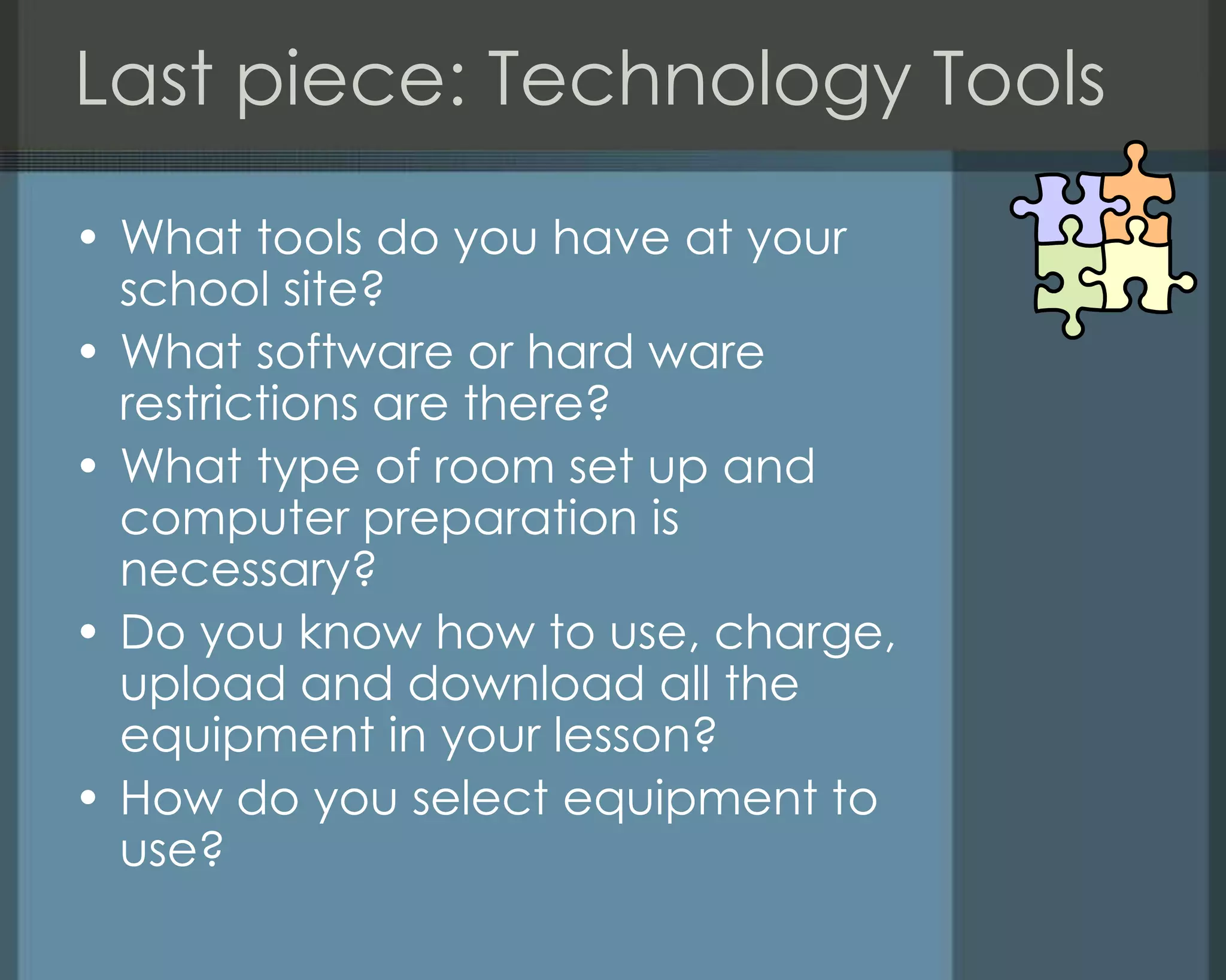 Last piece: Technology Tools
• What tools do you have at your
school site?
• What software or hard ware
restrictions are there?
• What type of room set up and
computer preparation is
necessary?
• Do you know how to use, charge,
upload and download all the
equipment in your lesson?
• How do you select equipment to
use?
 