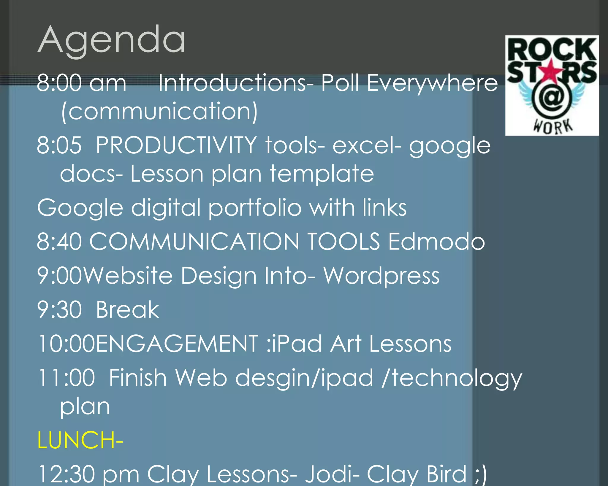 Agenda
8:00 am Introductions- Poll Everywhere
(communication)
8:05 PRODUCTIVITY tools- excel- google
docs- Lesson plan template
Google digital portfolio with links
8:40 COMMUNICATION TOOLS Edmodo
9:00Website Design Into- Wordpress
9:30 Break
10:00ENGAGEMENT :iPad Art Lessons
11:00 Finish Web desgin/ipad /technology
plan
LUNCH-
12:30 pm Clay Lessons- Jodi- Clay Bird ;)
 