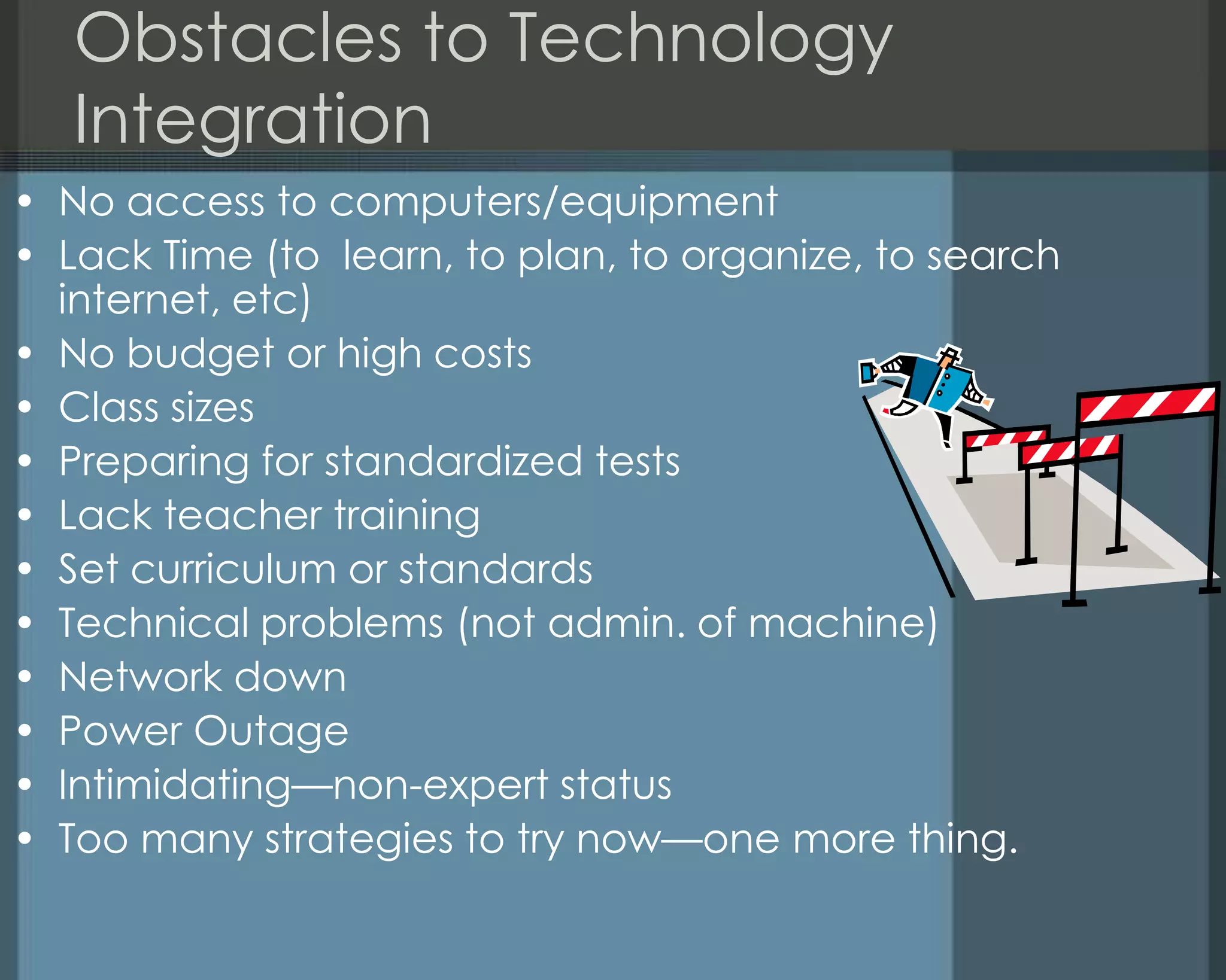 Obstacles to Technology
Integration
• No access to computers/equipment
• Lack Time (to learn, to plan, to organize, to search
internet, etc)
• No budget or high costs
• Class sizes
• Preparing for standardized tests
• Lack teacher training
• Set curriculum or standards
• Technical problems (not admin. of machine)
• Network down
• Power Outage
• Intimidating—non-expert status
• Too many strategies to try now—one more thing.
 