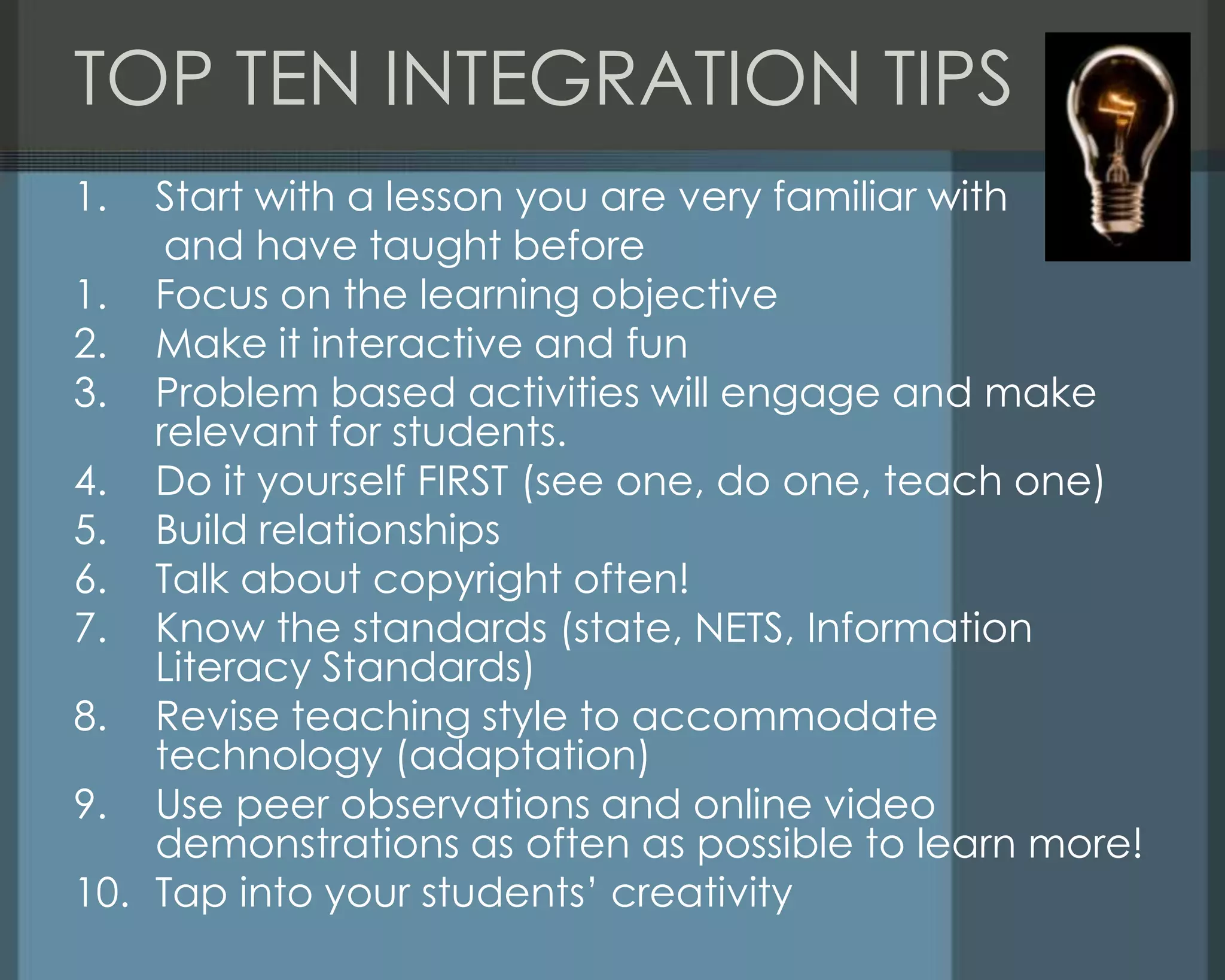 TOP TEN INTEGRATION TIPS
1. Start with a lesson you are very familiar with
and have taught before
1. Focus on the learning objective
2. Make it interactive and fun
3. Problem based activities will engage and make
relevant for students.
4. Do it yourself FIRST (see one, do one, teach one)
5. Build relationships
6. Talk about copyright often!
7. Know the standards (state, NETS, Information
Literacy Standards)
8. Revise teaching style to accommodate
technology (adaptation)
9. Use peer observations and online video
demonstrations as often as possible to learn more!
10. Tap into your students‘ creativity
 