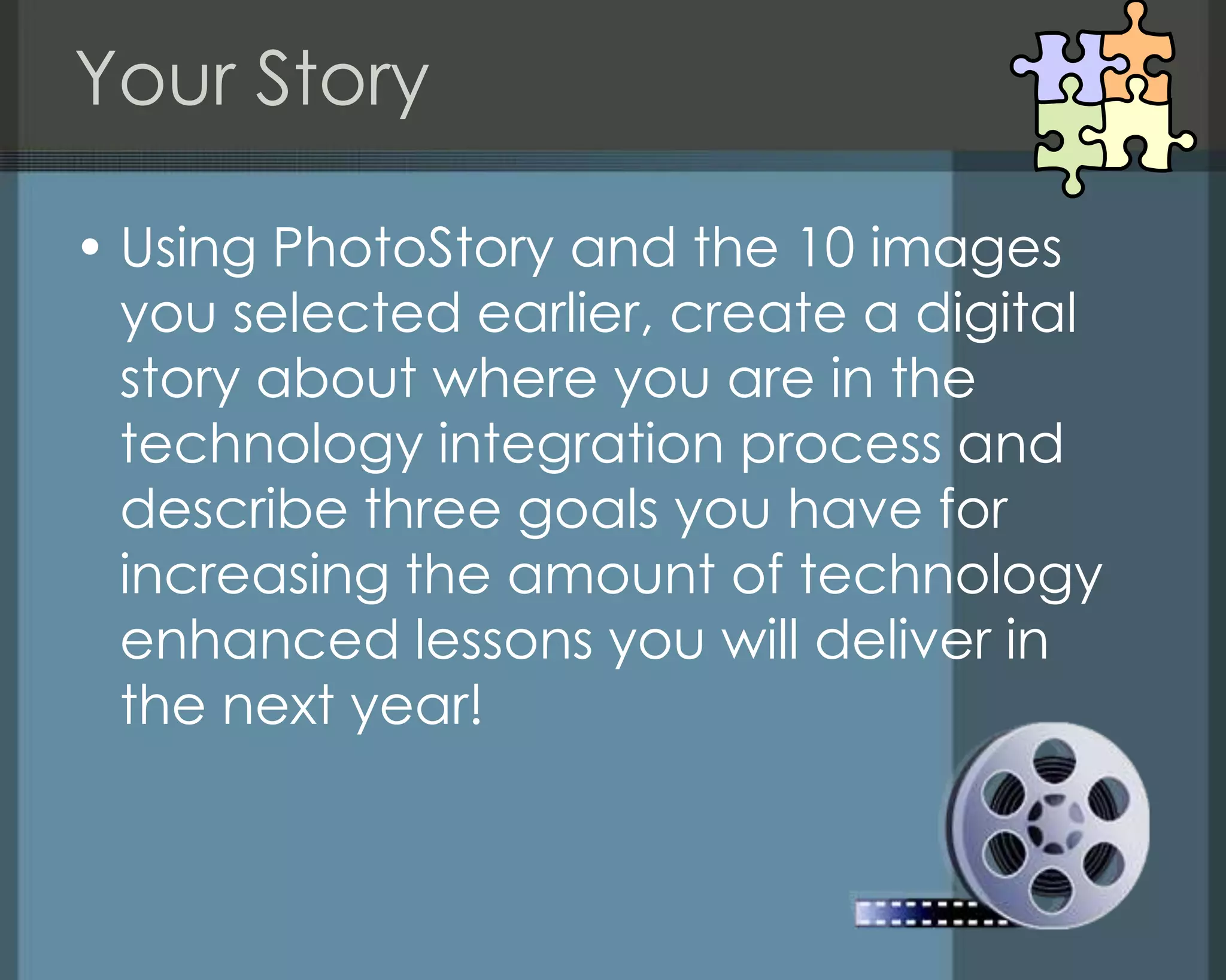 Your Story
• Using PhotoStory and the 10 images
you selected earlier, create a digital
story about where you are in the
technology integration process and
describe three goals you have for
increasing the amount of technology
enhanced lessons you will deliver in
the next year!
 