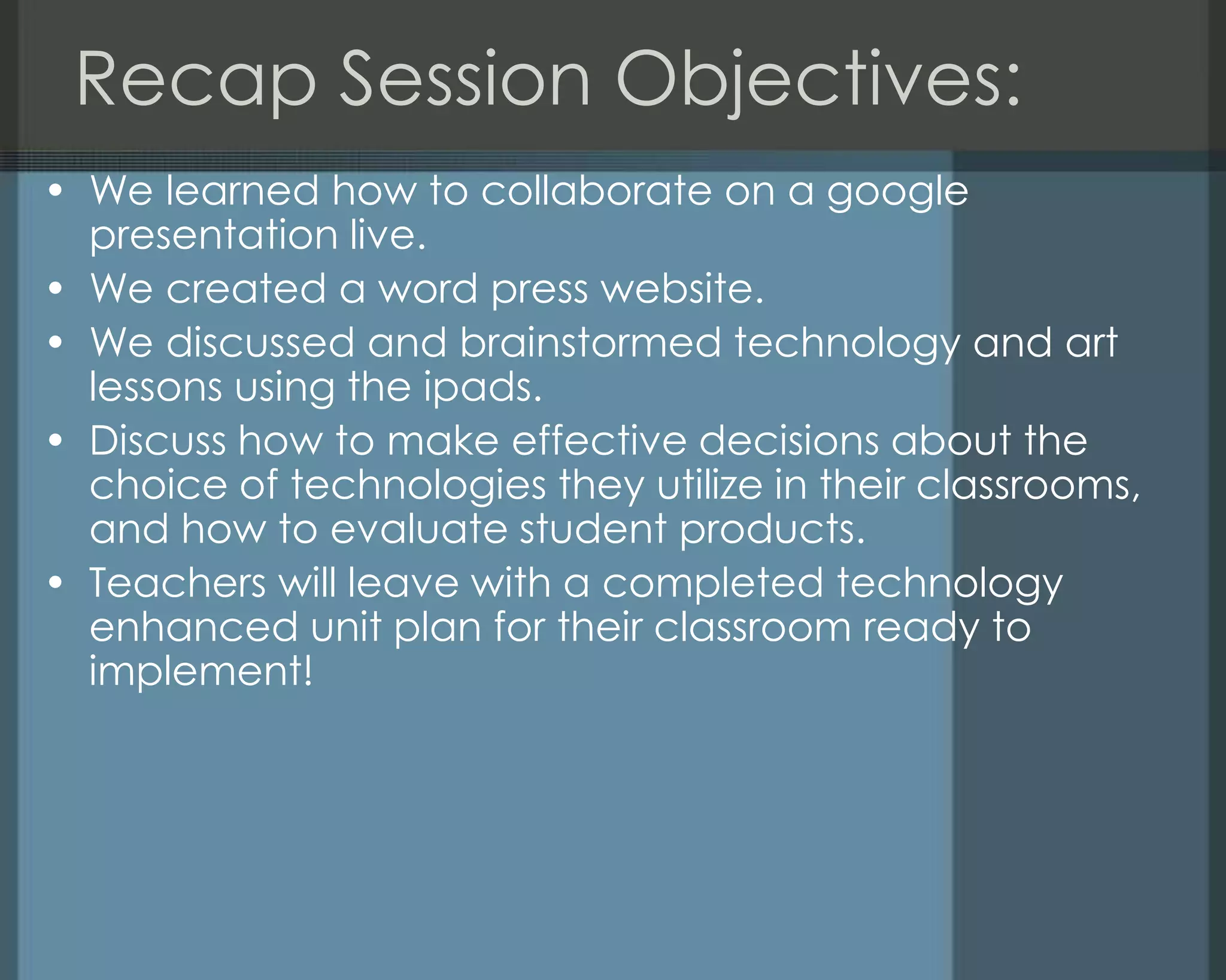 Recap Session Objectives:
• We learned how to collaborate on a google
presentation live.
• We created a word press website.
• We discussed and brainstormed technology and art
lessons using the ipads.
• Discuss how to make effective decisions about the
choice of technologies they utilize in their classrooms,
and how to evaluate student products.
• Teachers will leave with a completed technology
enhanced unit plan for their classroom ready to
implement!
 