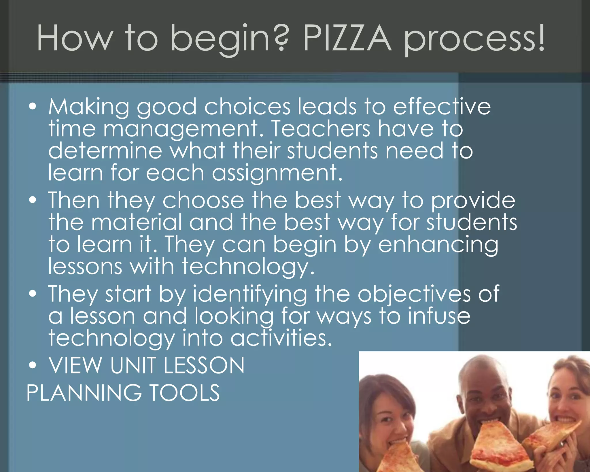How to begin? PIZZA process!
• Making good choices leads to effective
time management. Teachers have to
determine what their students need to
learn for each assignment.
• Then they choose the best way to provide
the material and the best way for students
to learn it. They can begin by enhancing
lessons with technology.
• They start by identifying the objectives of
a lesson and looking for ways to infuse
technology into activities.
• VIEW UNIT LESSON
PLANNING TOOLS
 