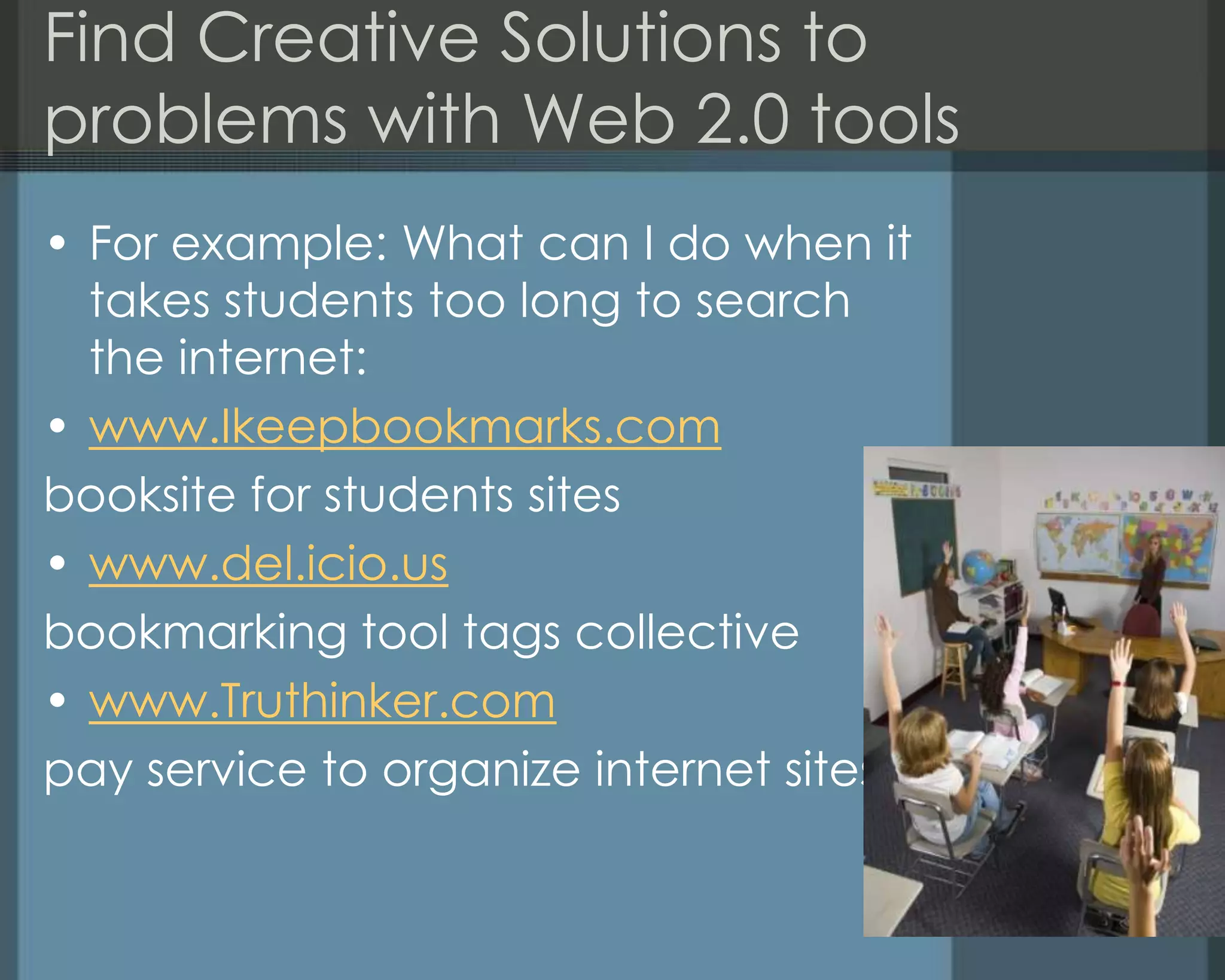 Find Creative Solutions to
problems with Web 2.0 tools
• For example: What can I do when it
takes students too long to search
the internet:
• www.Ikeepbookmarks.com
booksite for students sites
• www.del.icio.us
bookmarking tool tags collective
• www.Truthinker.com
pay service to organize internet sites
 