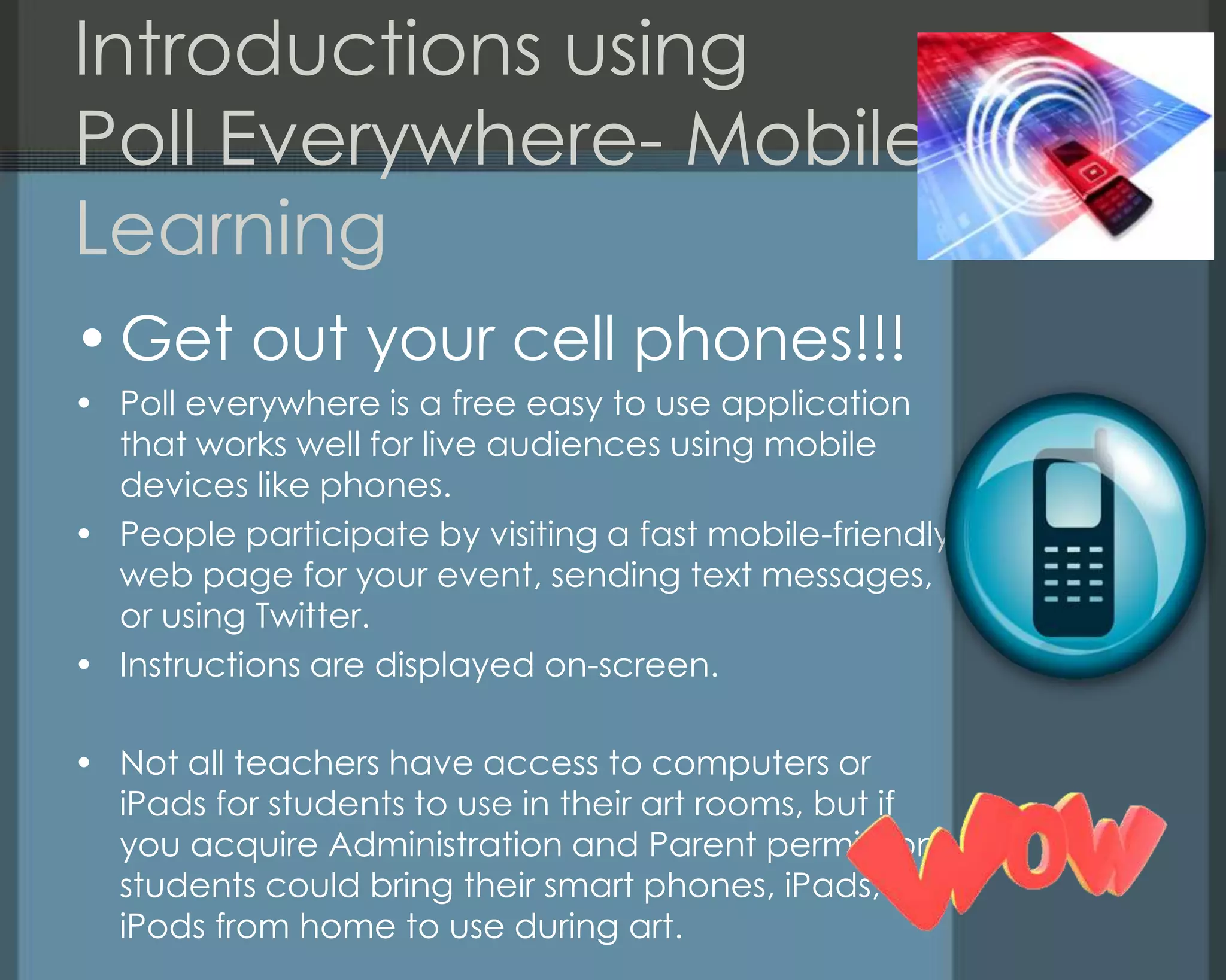 Introductions using
Poll Everywhere- Mobile
Learning
•Get out your cell phones!!!
• Poll everywhere is a free easy to use application
that works well for live audiences using mobile
devices like phones.
• People participate by visiting a fast mobile-friendly
web page for your event, sending text messages,
or using Twitter.
• Instructions are displayed on-screen.
• Not all teachers have access to computers or
iPads for students to use in their art rooms, but if
you acquire Administration and Parent permission
students could bring their smart phones, iPads, or
iPods from home to use during art.
 