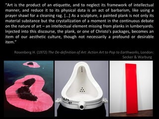 “ Art is the product of an etiquette, and to neglect its framework of intellectual manner, and reduce it to its physical data is an act of barbarism, like using a prayer shawl for a cleaning rag. [...] As a sculpture, a painted plank is not only its material substance but the crystallization of a moment in the continuous debate on the nature of art – an intellectual element missing from planks in lumberyards. Injected into this discourse, the plank, or one of Christo’s packages, becomes an item of our aesthetic culture, though not necessarily a profound or desirable item.” Rosenberg H. (1972)  The De-definition of Art: Action Art to Pop to Earthworks , London: Secker & Warburg   