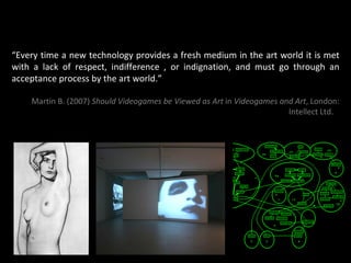 “ Every time a new technology provides a fresh medium in the art world it is met with a lack of respect, indifference , or indignation, and must go through an acceptance process by the art world.” Martin B. (2007)  Should Videogames be Viewed as Art  in  Videogames and Art , London: Intellect Ltd.    