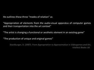 He outlines these three “modes of relation” as “ Appropriation of elements from the audio-visual apparatus of computer games and their transportation into the art context” “ The artist is changing a functional or aesthetic element in an existing game” “ The production of unique and original games” Stockburger, A. (2007).  From Appropriation to Approximation  in  Videogames and Art , Intellect Books UK   