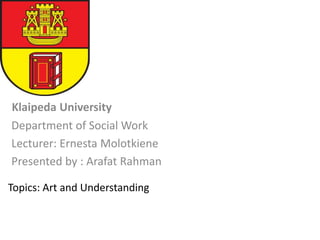 Klaipeda University
Department of Social Work
Lecturer: Ernesta Molotkiene
Presented by : Arafat Rahman
Topics: Art and Understanding
 