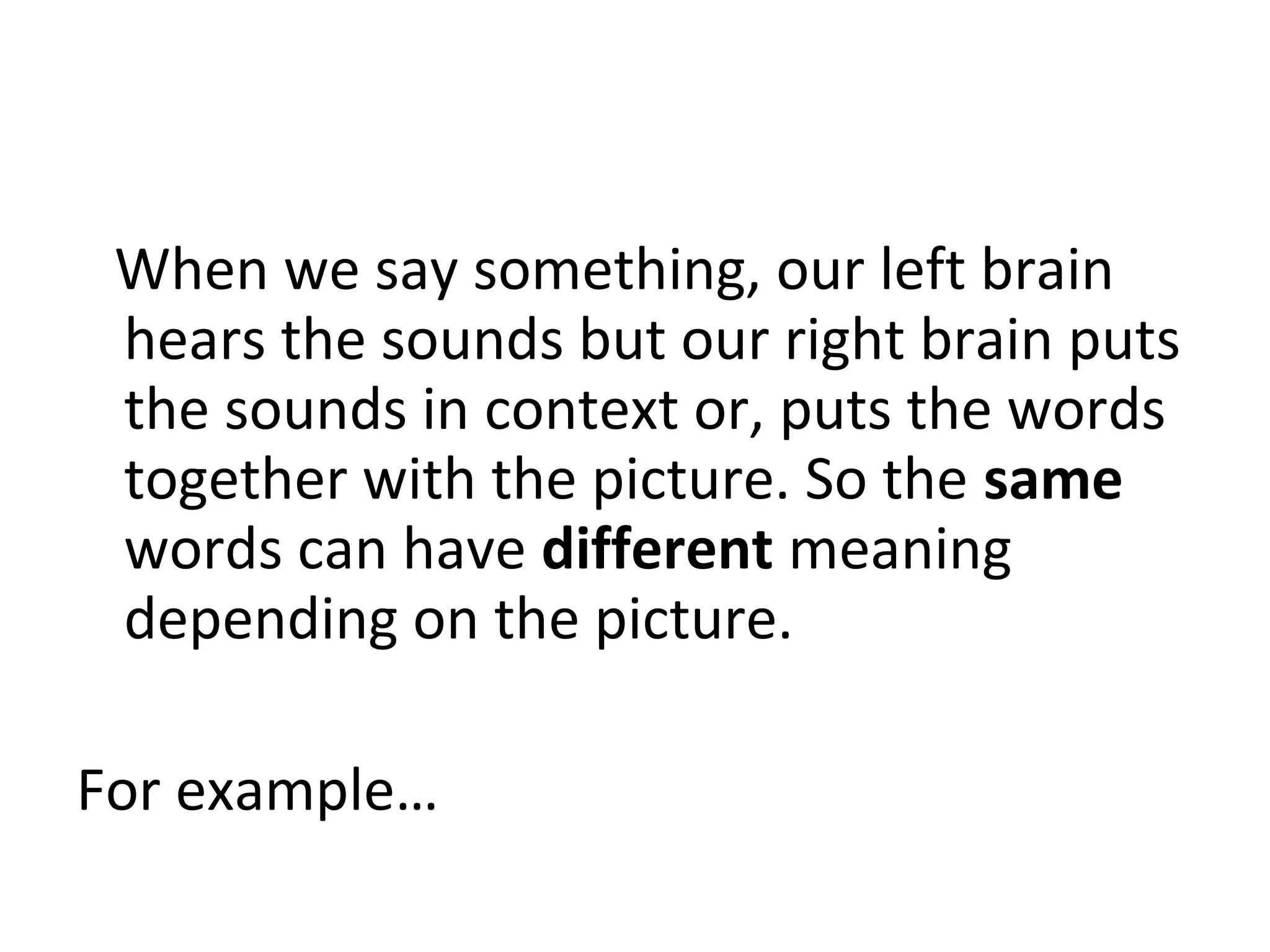 When we say something, our left brain
hears the sounds but our right brain puts
the sounds in context or, puts the words
together with the picture. So the same
words can have different meaning
depending on the picture.
For example…
 