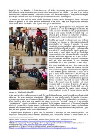 ja pròpia de Don Salvador, el de La Barraca3. Alcaldies i regidories no tenen altra que intentar
lluir com si foren administradores concursals d‟una empresa en fallida. Com que ja no poden
cremar diners, cremen calories i van amunt i avall amb les seues rosques d‟anís patrocinades pel
forn Raga i amb els seus pots de menjar per a mascotes de marca desconeguda.
Ja no van pel món amb les seues bandes de música, la seues tisores d‟inaugurar coses i les seues
notes de premsa a les seues revistes municipals a tot color. Ara, són magnífiques persones
amfitriones d‟una festeta feta amb la poca cosa que hi ha al rebost.
Quan acabà aquella primera fase, mogueren tota
la parada a la vora de les tanques i del camí de
sorra. El rector deixà les escales, pujà amb el seu
hisop a una tarima folrada de vellut roig i es
preparà per a beneir la senyorial cavalleria.
Certament, les coses no han canviat molt.
Sembla que aquell era l‟espectacle que tothom
esperava. Les tanques ja estaven completament
apuntalades per xiquetes i xiquets i la seua
escorta de persones adultes. Altres, per darrere,
alçaven infants sobre els muscles i reclamaven la
seua atenció cap als animals, mentre cridaven:
mira, mira el poni! Quin cavall tan bonic!Les
cares estàtiques i les mirades clavades en aquells
animals semblaven sorpreses per la seua bellesa,
encuriosides per tot el que pogueren transmetre
amb els seus moviments, i una miqueta
intimidades per la seua grandària i la seua força.

donen per feta i inqüestionable.

Són dues desfilades en una, dues cares de la
mateixa moneda. Si mires els animals, veus la
seua por a tot el que els envolta i veus les regnes i
el mos de ferro que els han ficat a la boca, per a
que la seua única alternativa a la por siga el
dolor. Si mires la cara de la gent que munta els
cavalls o va en els carros, veus clarament que qui
desfila són elles i ells, amb les seues vestits del
Rocío o les seues botes de muntar i els seus
esperons, amb el seu posat de genets. Del que es
tracta és de normalitzar l‟esclavitud, que els
xiquets i xiquetes la vegen sense donar-li
importància ni prestar-li massa atenció, que la

A les mateixes hores, el grotesc espectacle del zoo de Copenhaguen també comptà amb els xiquets i
xiquetes i les seues mirades intimidades. Màrius era una girafa mascle de només 18 mesos,
completament sana, que el zoo rebutjà perquè li sobraven girafes. Els zoos fan això contínuament:
s‟han justificat dient que eixe mateix zoo mata, en un any “normal”, entre 20 i 30 animals
“excedentaris”. A més, participa a un programa de l‟European Association of Zoos and Aquaria
(EAZA4), que estableix rígides normes que haurien d‟evitar la consanguinitat i preservar els millors
gens de les diferents espècies. Les girafes es reprodueixen en captivitat sense cap problema i, per
tant, els zoos generen molts individus sobrants5.
A Copenhaguen tingueren la gran idea de convertir la matança en una execució pública, un
espectacle anunciat i a canvi d‟entrada. Diuen que, així, “concediren llibertat” a pares i mares per a
Blasco Ibañez, Vicente, La Barraca (1898). Madrid, Alianza Editorial, 2007,  ISBN 9788420657844.
http://www.eaza.net/Pages/European%20Association%20of%20Zoos%20and%20Aquaria.aspx
5 BBC News, 09/02/2014, 'Surplus' giraffe put down at Copenhagen Zoo (Girafa „excedentària‟ sacrificada al zoo de
Copenhaguen), http://www.bbc.co.uk/news/world-europe-26098935
Canal Digital, 10/02/2014, Polèmic sacrifici d'una girafa sana al zoo de Copenhaguen,
http://www.naciodigital.cat/canaldigital/noticia/15912/polemic/sacrifici/girafa/sana/zoo/copenhaguen
3

4

 