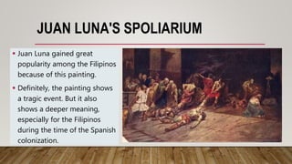 JUAN LUNA'S SPOLIARIUM
 Juan Luna gained great
popularity among the Filipinos
because of this painting.
 Definitely, the painting shows
a tragic event. But it also
shows a deeper meaning,
especially for the Filipinos
during the time of the Spanish
colonization.
 