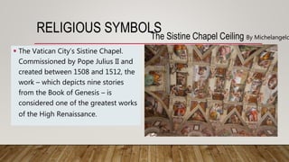 RELIGIOUS SYMBOLSThe Sistine Chapel Ceiling By Michelangelo
 The Vatican City’s Sistine Chapel.
Commissioned by Pope Julius II and
created between 1508 and 1512, the
work – which depicts nine stories
from the Book of Genesis – is
considered one of the greatest works
of the High Renaissance.
 