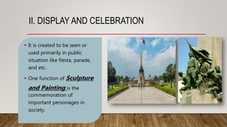 II. DISPLAY AND CELEBRATION
 It is created to be seen or
used primarily in public
situation like fiesta, parade,
and etc.
 One function of Sculpture
and Painting is the
commemoration of
important personages in
society.
 