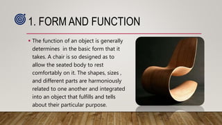 1. FORM AND FUNCTION
 The function of an object is generally
determines in the basic form that it
takes. A chair is so designed as to
allow the seated body to rest
comfortably on it. The shapes, sizes ,
and different parts are harmoniously
related to one another and integrated
into an object that fulfills and tells
about their particular purpose.
 