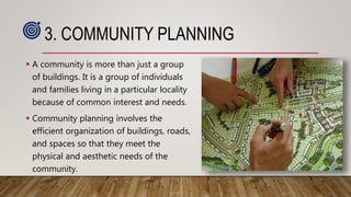 3. COMMUNITY PLANNING
 A community is more than just a group
of buildings. It is a group of individuals
and families living in a particular locality
because of common interest and needs.
 Community planning involves the
efficient organization of buildings, roads,
and spaces so that they meet the
physical and aesthetic needs of the
community.
 