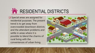 RESIDENTIAL DISTRICTS
 Special areas are assigned for
residential purposes. The present
trend is to get away from
overcrowded downtown districts
and the attendant problems and
settle in areas where it is
possible to blend the charms of
rural living with the
conveniences of urban living.
 